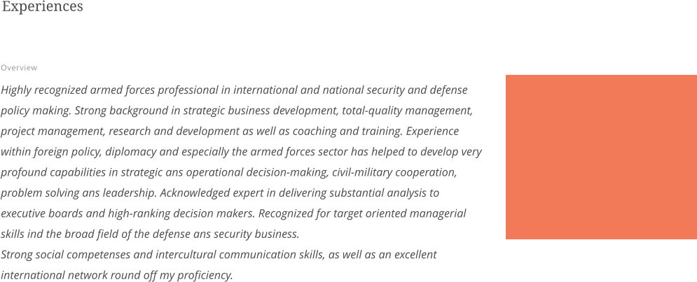 Experiences  Overview  Highly recognized armed forces professional in international and national security and defense policy making. Strong background in strategic business development, total-quality management, project management, research and development as well as coaching and training. Experience within foreign policy, diplomacy and especially the armed forces sector has helped to develop very profound capabilities in strategic ans operational decision-making, civil-military cooperation, problem solving ans leadership. Acknowledged expert in delivering substantial analysis to executive boards and high-ranking decision makers. Recognized for target oriented managerial skills ind the broad field of the defense ans security business.Strong social competenses and intercultural communication skills, as well as an excellent international network round off my proficiency.